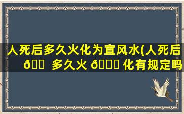 人死后多久火化为宜风水(人死后 🐠 多久火 🐕 化有规定吗)